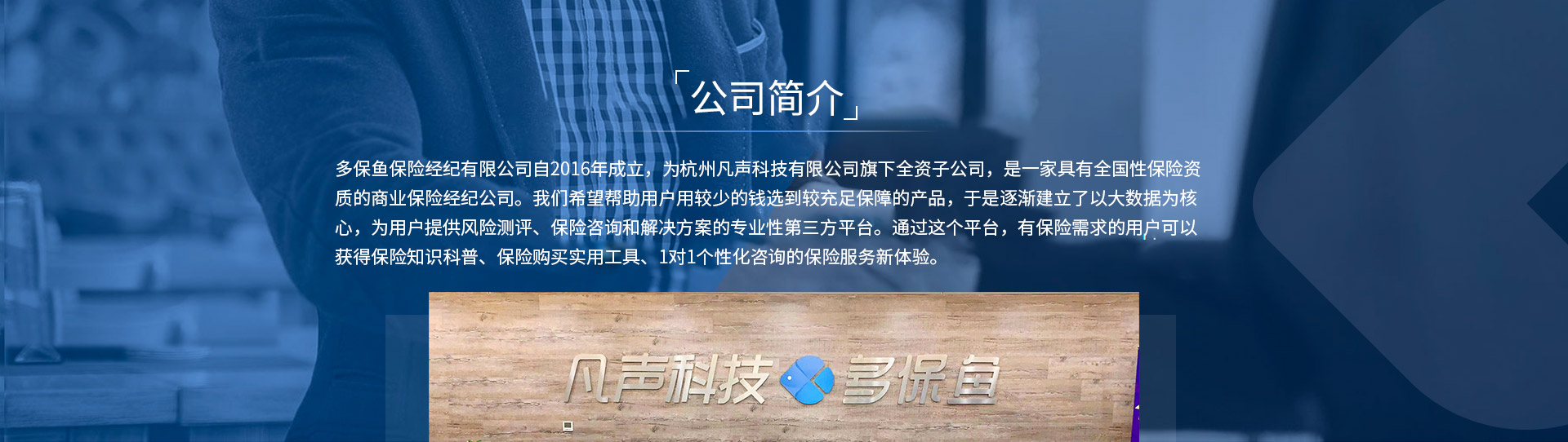 多保魚保險(xiǎn)經(jīng)紀(jì)有限公司自2016年成立，為杭州凡聲科技有限公司旗下全資子公司，是一家具有全國性保險(xiǎn)資質(zhì)的商業(yè)保險(xiǎn)經(jīng)紀(jì)公司。我們希望幫助用戶用較少的錢選到較充足保障的產(chǎn)品，于是逐漸建立了以大數(shù)據(jù)為核心，為用戶提供風(fēng)險(xiǎn)測評(píng)、保險(xiǎn)咨詢和解決方案的專業(yè)性第三方平臺(tái)。通過這個(gè)平臺(tái)，有保險(xiǎn)需求的用戶可以獲得保險(xiǎn)知識(shí)科普、保險(xiǎn)購買實(shí)用工具、1對(duì)1個(gè)性化咨詢的保險(xiǎn)服務(wù)新體驗(yàn)。